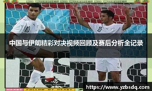 中国与伊朗精彩对决视频回顾及赛后分析全记录